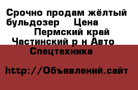 Срочно продам жёлтый бульдозер  › Цена ­ 160 000 - Пермский край, Частинский р-н Авто » Спецтехника   
